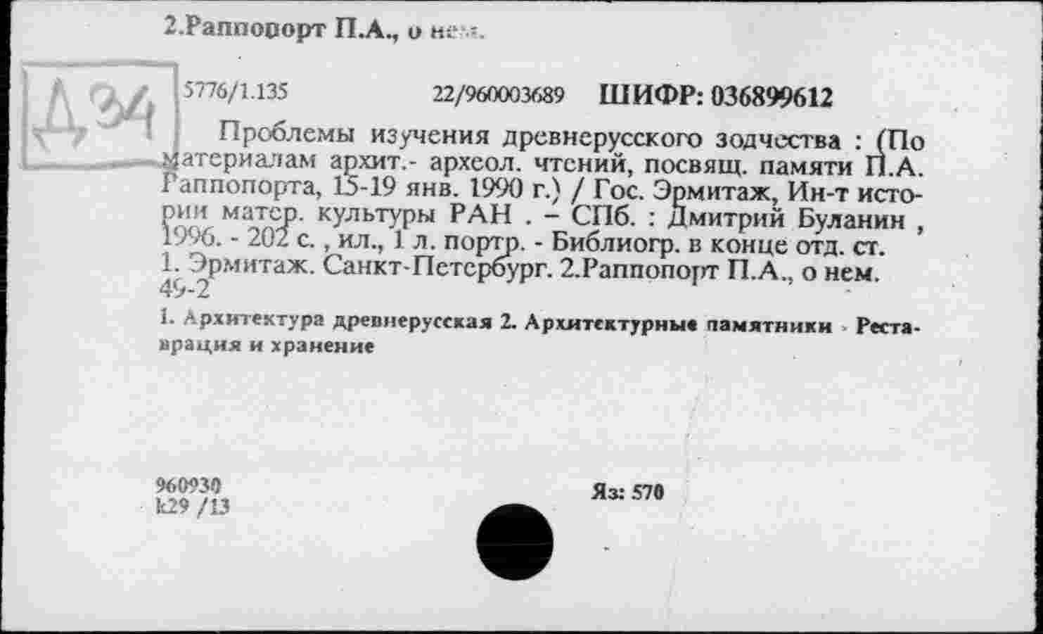 ﻿2.Раппооорт П.А., о нем.

5776/1.135	22/960003689 ШИФР: 036899612
Проблемы изучения древнерусского зодчества : (По атериалам архит,- археол. чтений, посвящ. памяти П.А. г аппопорта, 13-19 янв. 1990 г.) / Гос. Эрмитаж, Ин-т истории матер, культуры РАН . - СПб. : Дмитрий Буланин , 1996. - 202 с., ил., 1 л. портр. - Библиогр. в конце отд. ст. 1. Эрмитаж. Санкт-Петербург. 2.Раппопорт П.А., о нем.
1. Архитектура древнерусская 2. Архитектурные памятники Реста-врация и хранение
960930 к29 /13
Яз: 570